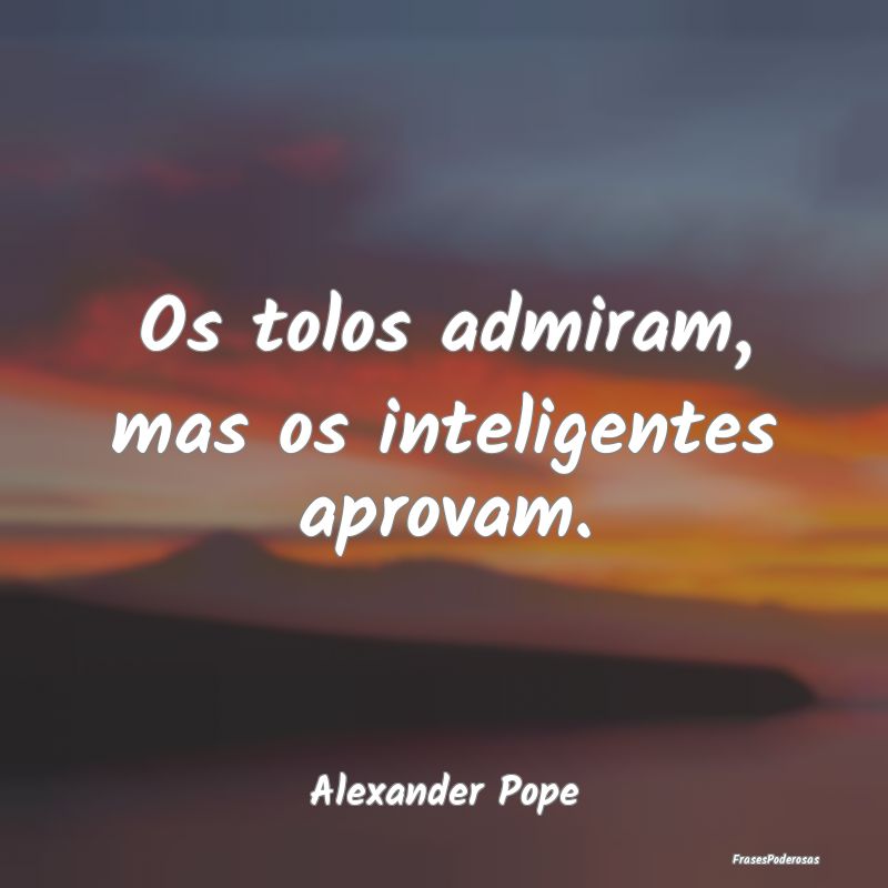 Os tolos admiram, mas os inteligentes aprovam....