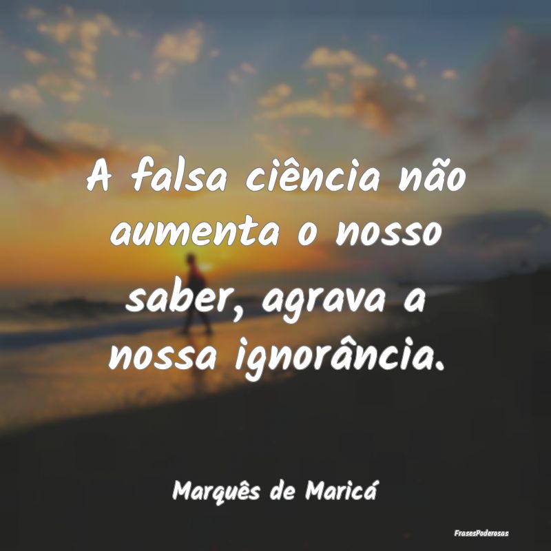 A falsa ciência não aumenta o nosso saber, agrav...