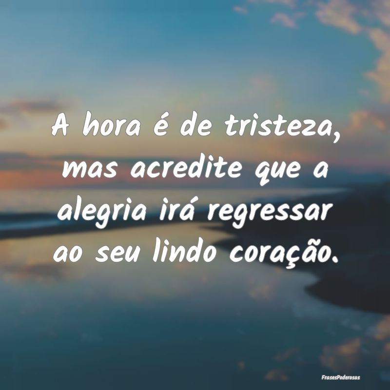 A hora é de tristeza, mas acredite que a alegria ...