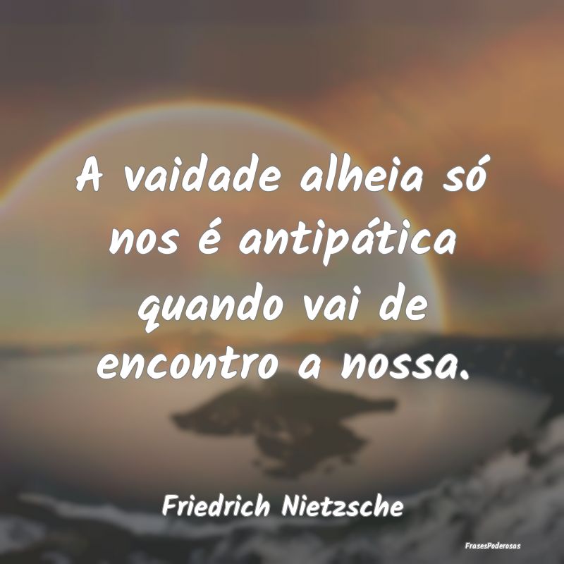 A vaidade alheia só nos é antipática quando vai...
