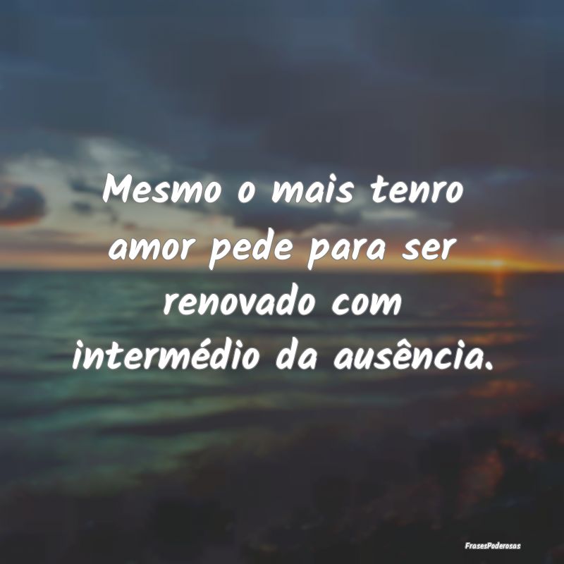 Mesmo o mais tenro amor pede para ser renovado com...