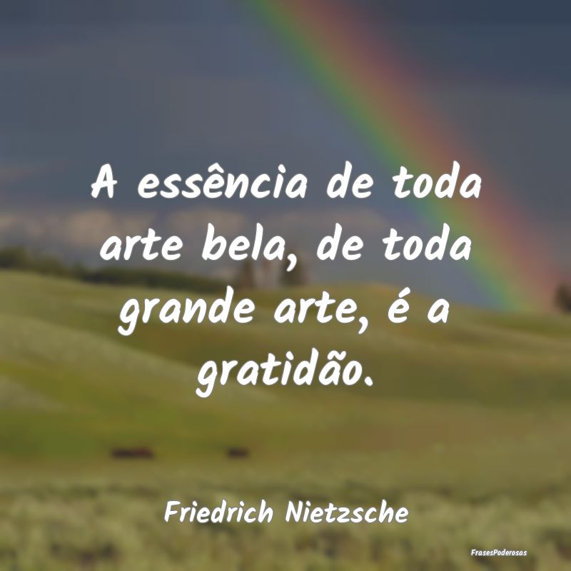 A essência de toda arte bela, de toda grande arte...