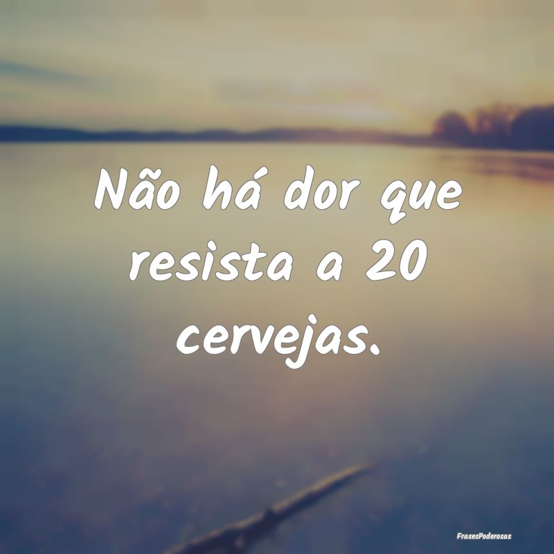 Não há dor que resista a 20 cervejas.
...