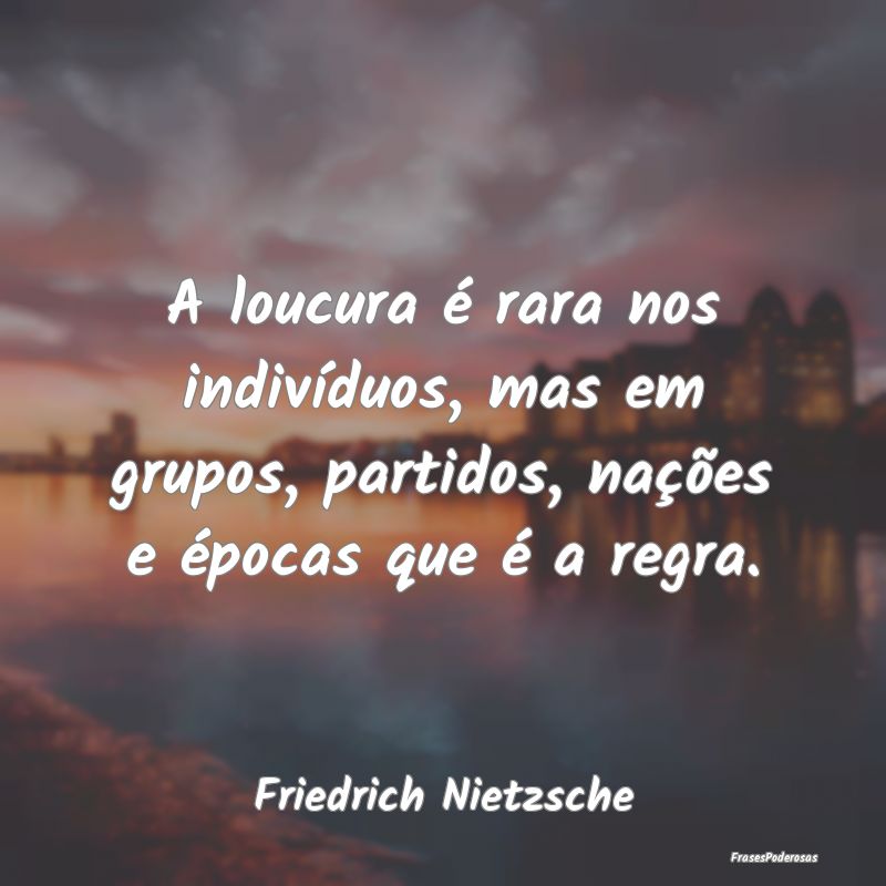 A loucura é rara nos indivíduos, mas em grupos, ... A loucura é rara nos indivíduos, mas em grupos, ...