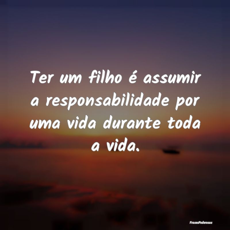 Ter um filho é assumir a responsabilidade por uma...