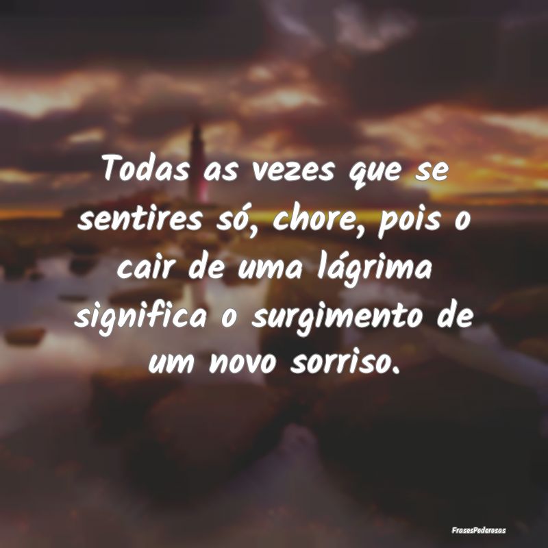 Todas as vezes que se sentires só, chore, pois o ...