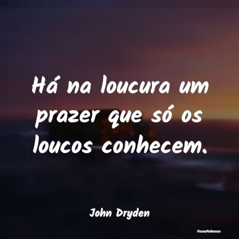 Há na loucura um prazer que só os loucos conhece...
