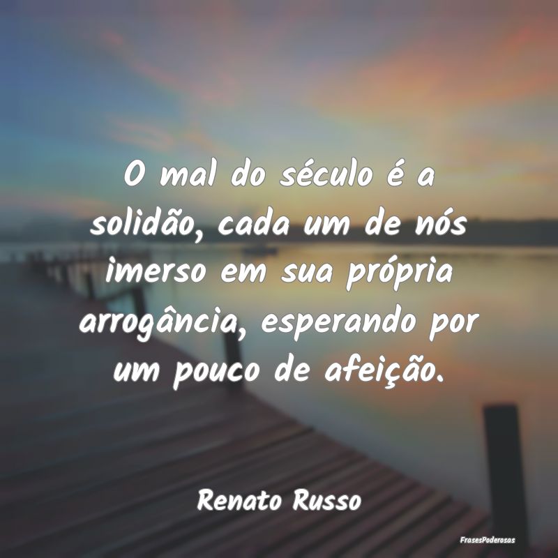 O mal do século é a solidão, cada um de nós im...