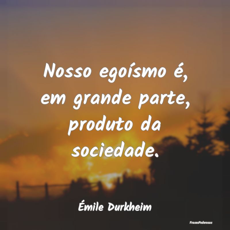 Nosso egoísmo é, em grande parte, produto da soc...