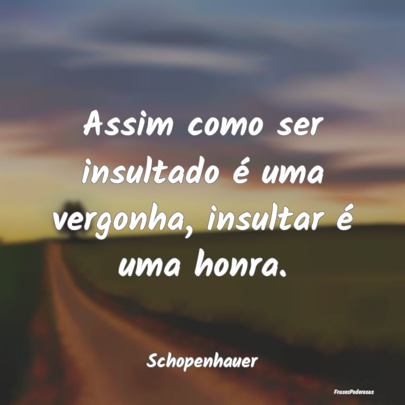 Assim como ser insultado é uma vergonha, insultar...