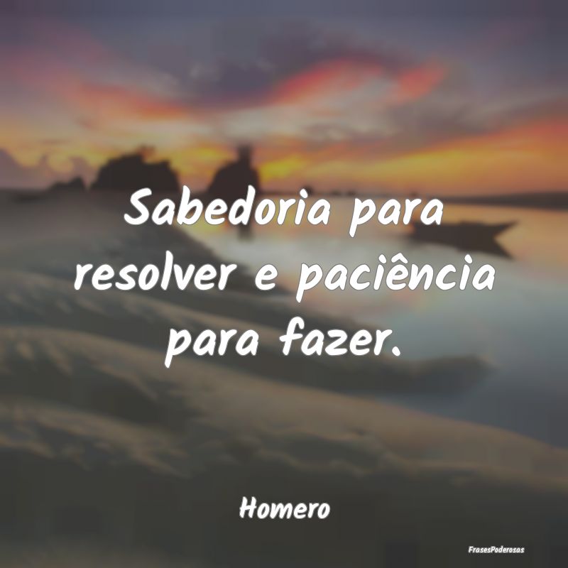 Sabedoria para resolver e paciência para fazer....
