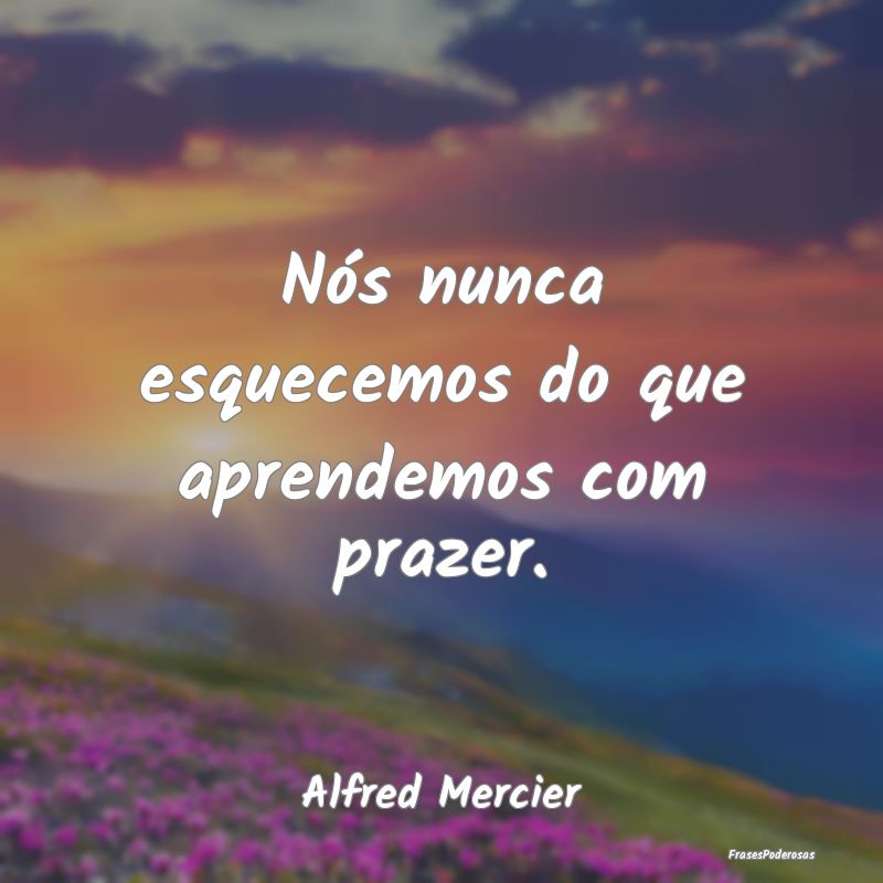 Nós nunca esquecemos do que aprendemos com prazer...