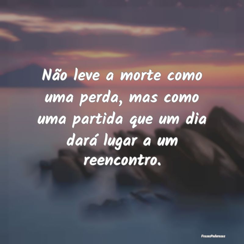 Não leve a morte como uma perda, mas como uma par...