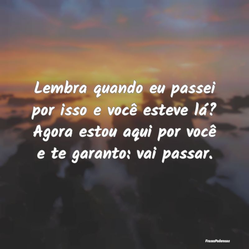 Lembra quando eu passei por isso e você esteve l...