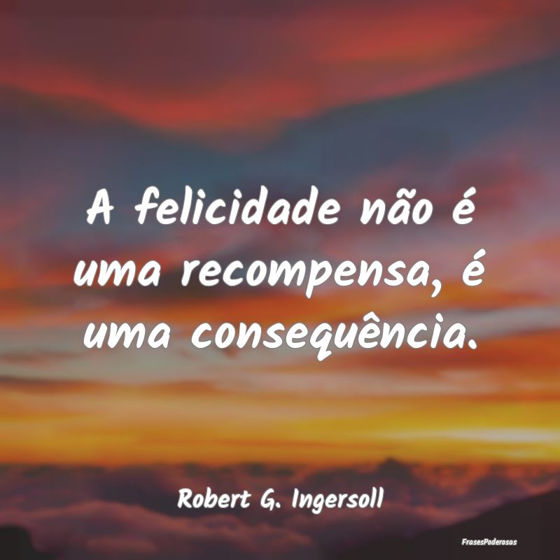 A felicidade não é uma recompensa, é uma conseq...