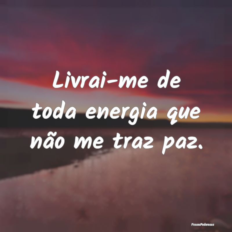 Livrai-me de toda energia que não me traz paz.
...
