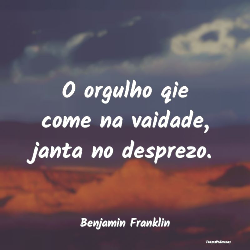 O orgulho qie come na vaidade, janta no desprezo....
