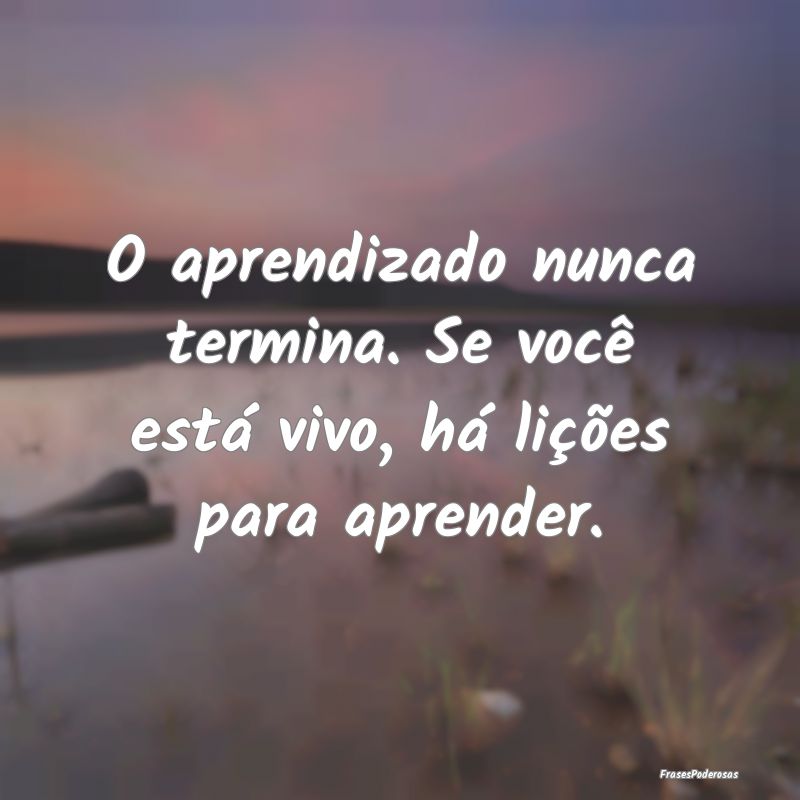 Frases de Aprendizado - O aprendizado nunca termina. Se você está vivo, ...