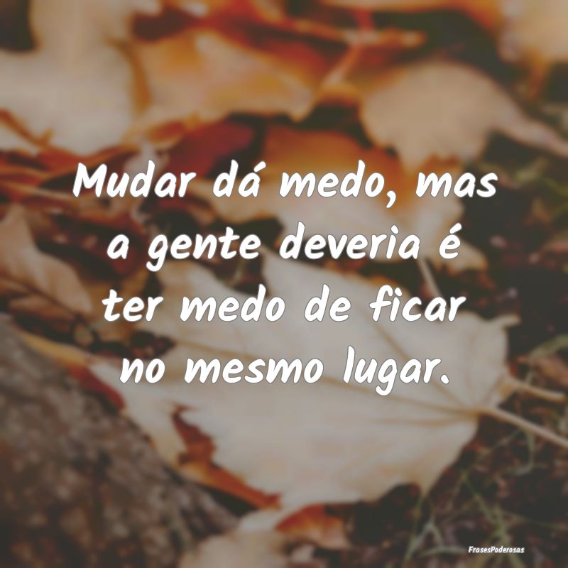 Mudar dá medo, mas a gente deveria é ter medo de...