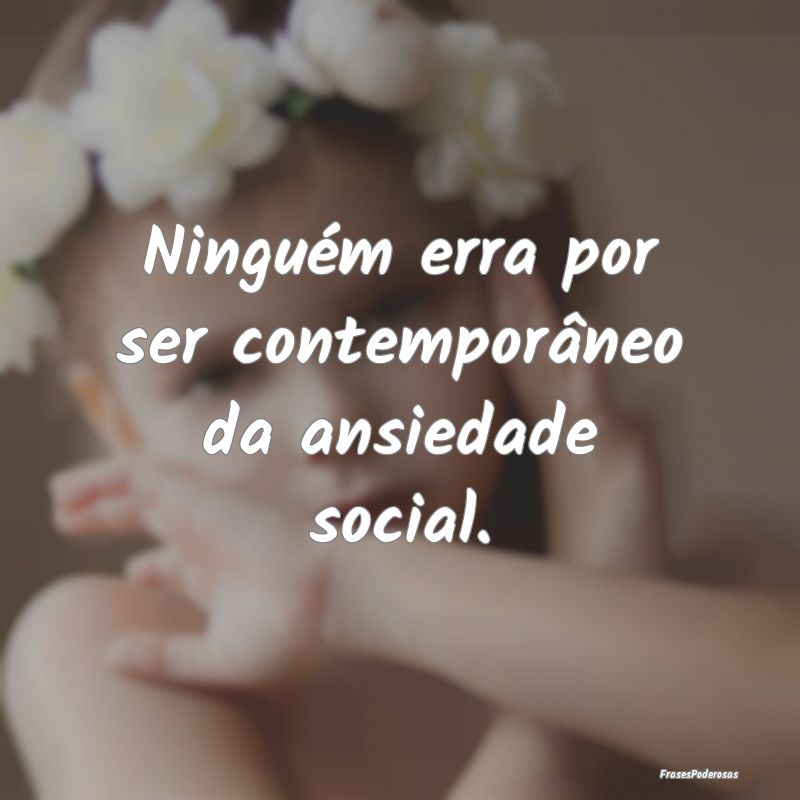 Ninguém erra por ser contemporâneo da ansiedade ...