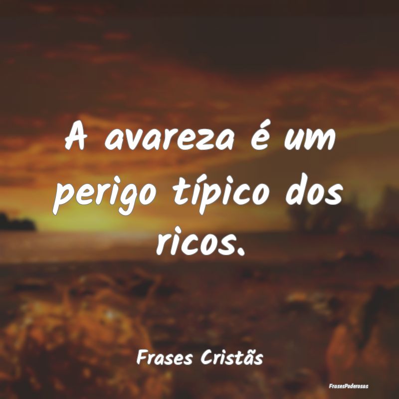 A avareza é um perigo típico dos ricos....