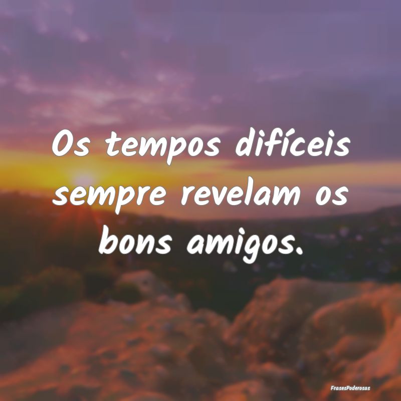 Os tempos difíceis sempre revelam os bons amigos....