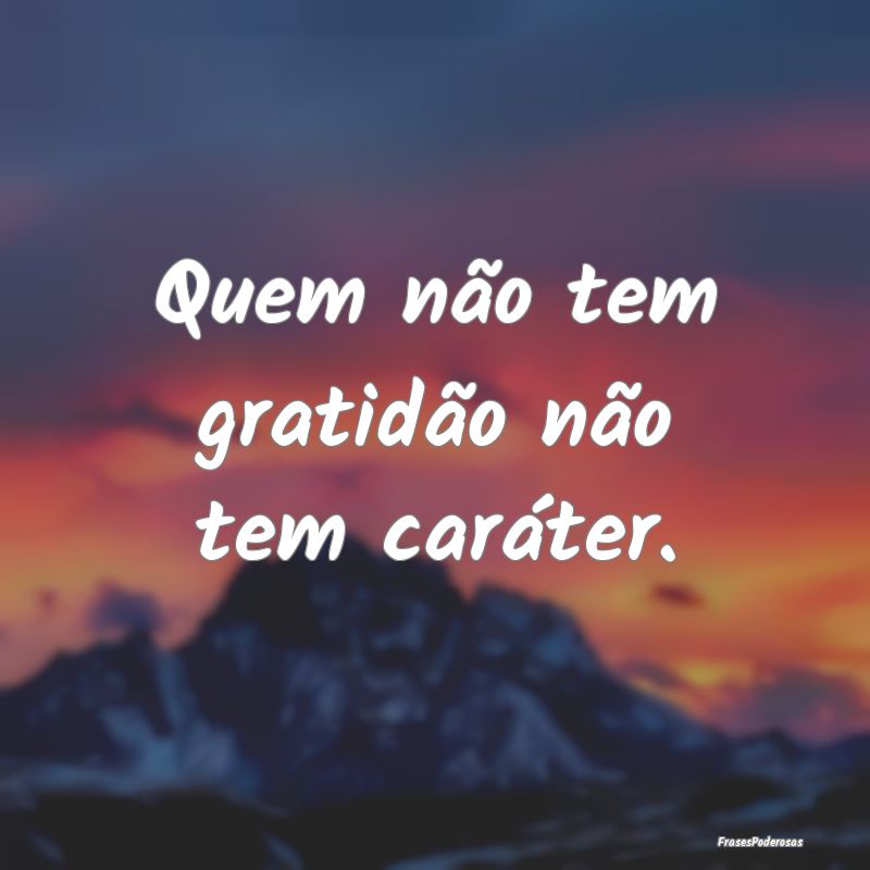 Quem não tem gratidão não tem caráter.
...
