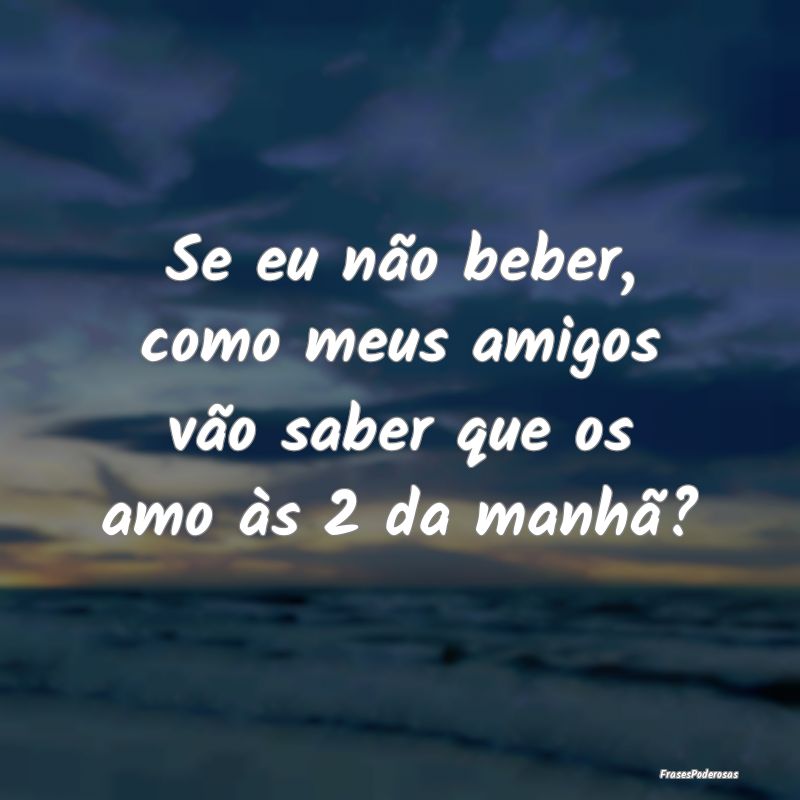 Se eu não beber, como meus amigos vão saber que ...