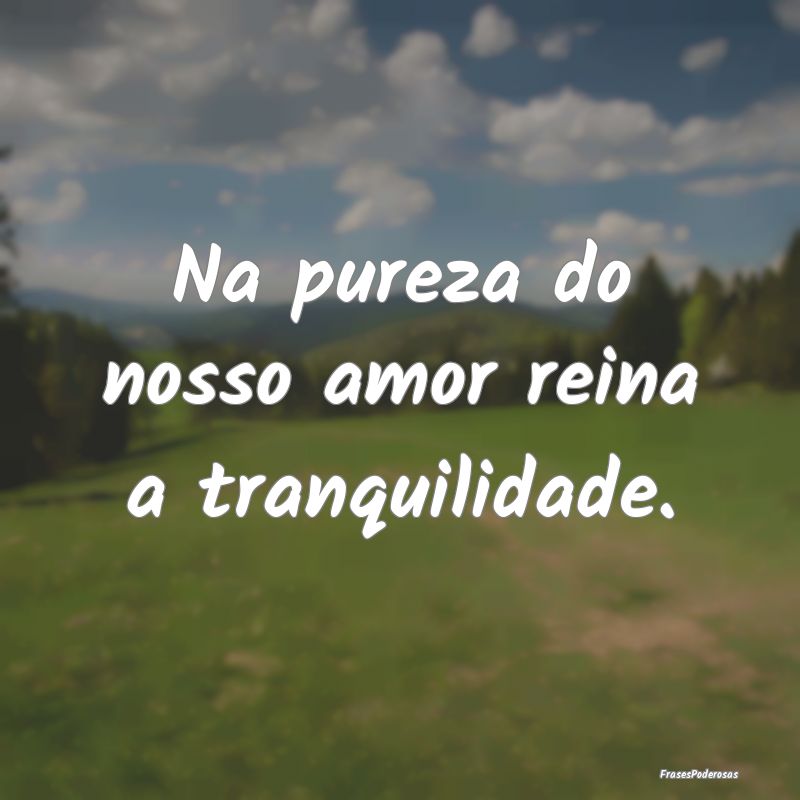 Na pureza do nosso amor reina a tranquilidade.
...