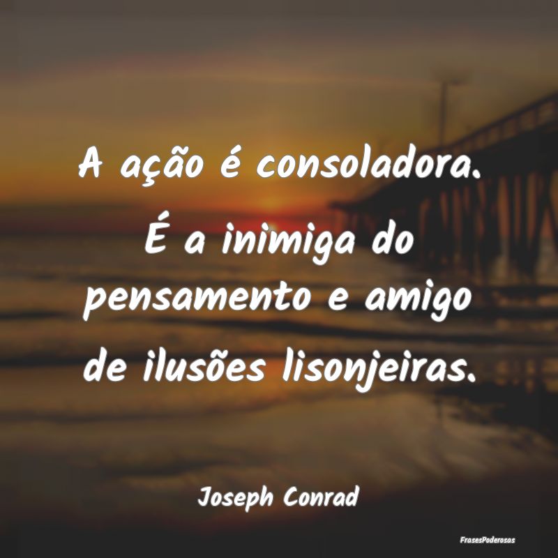 A ação é consoladora. É a inimiga do pensament...