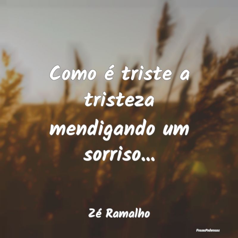 Como é triste a tristeza mendigando um sorriso......