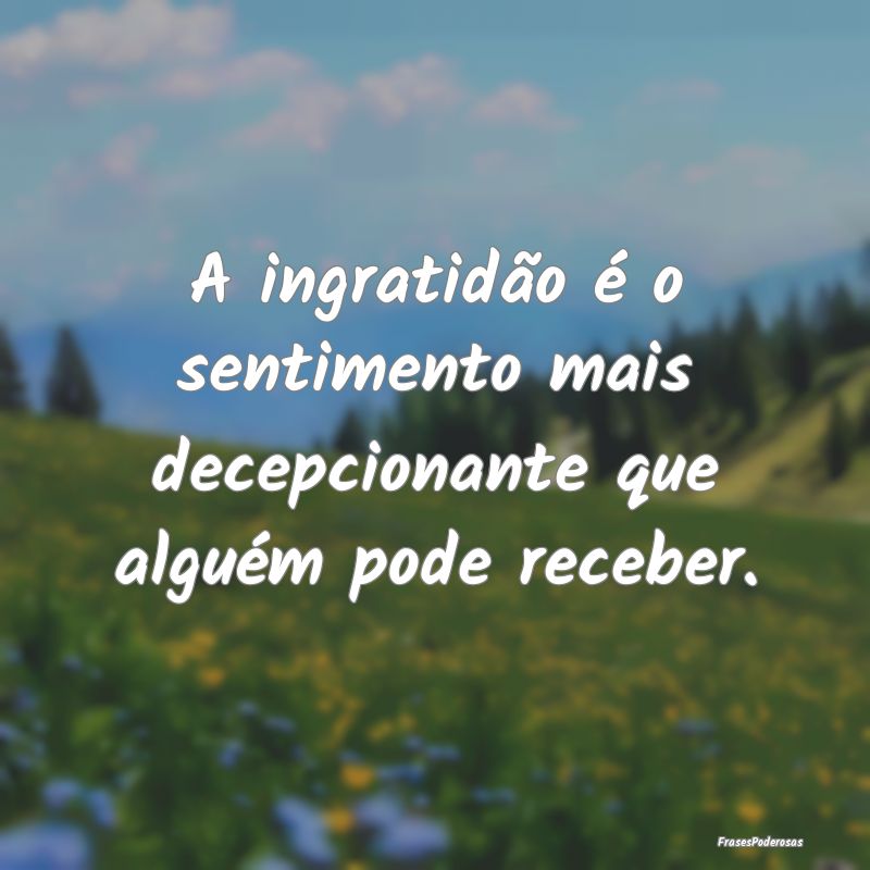 A ingratidão é o sentimento mais decepcionante q...