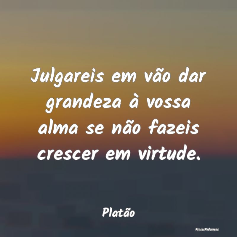 Julgareis em vão dar grandeza à vossa alma se n...