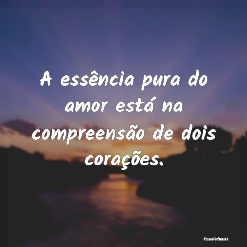 A essência pura do amor está na compreensão de ...