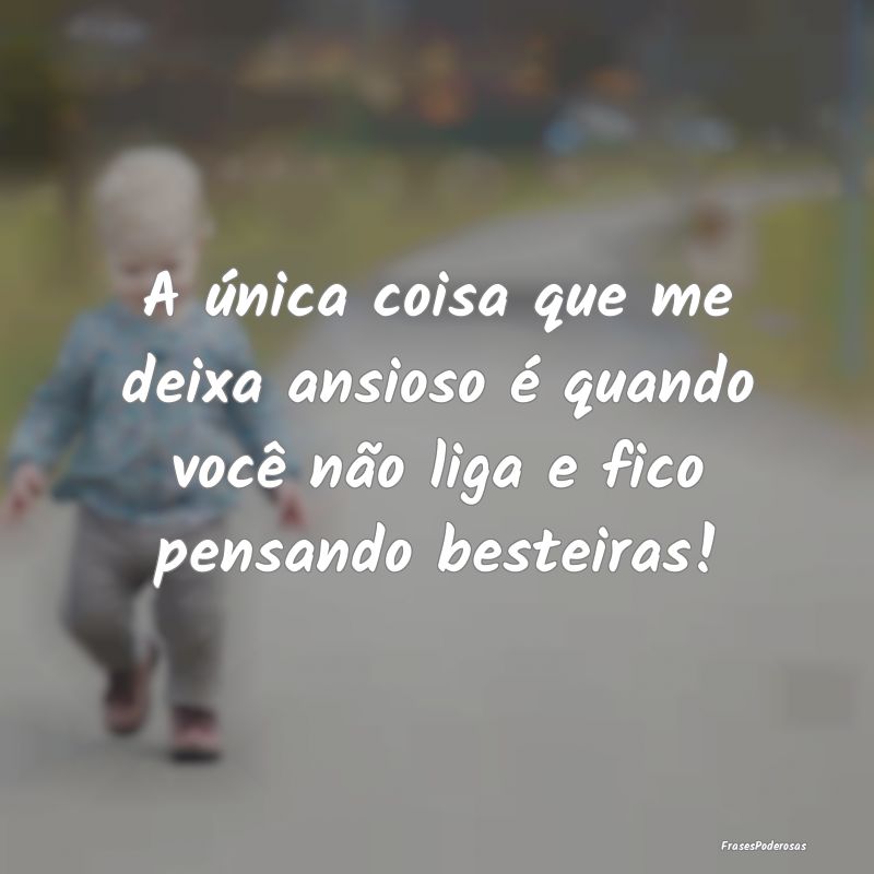 A única coisa que me deixa ansioso é quando voc...