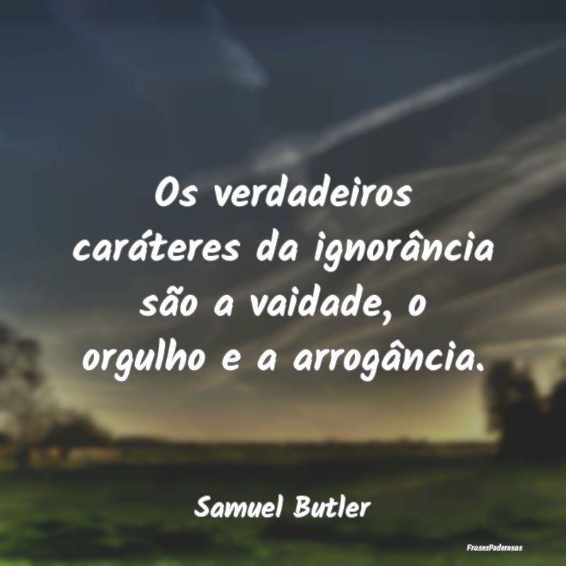 Os verdadeiros caráteres da ignorância são a va...