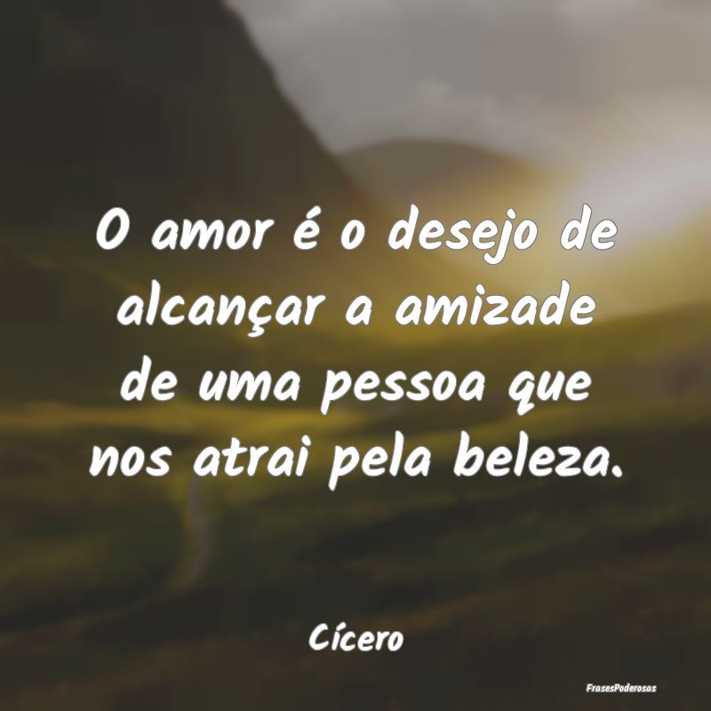 O amor é o desejo de alcançar a amizade de uma p...