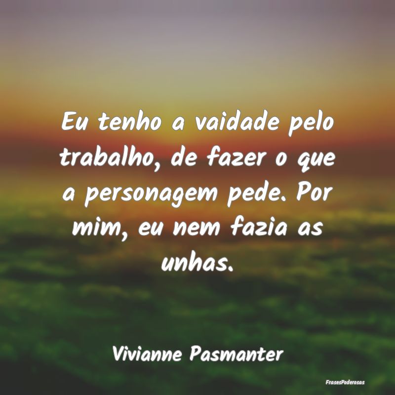 Eu tenho a vaidade pelo trabalho, de fazer o que a... Eu tenho a vaidade pelo trabalho, de fazer o que a...