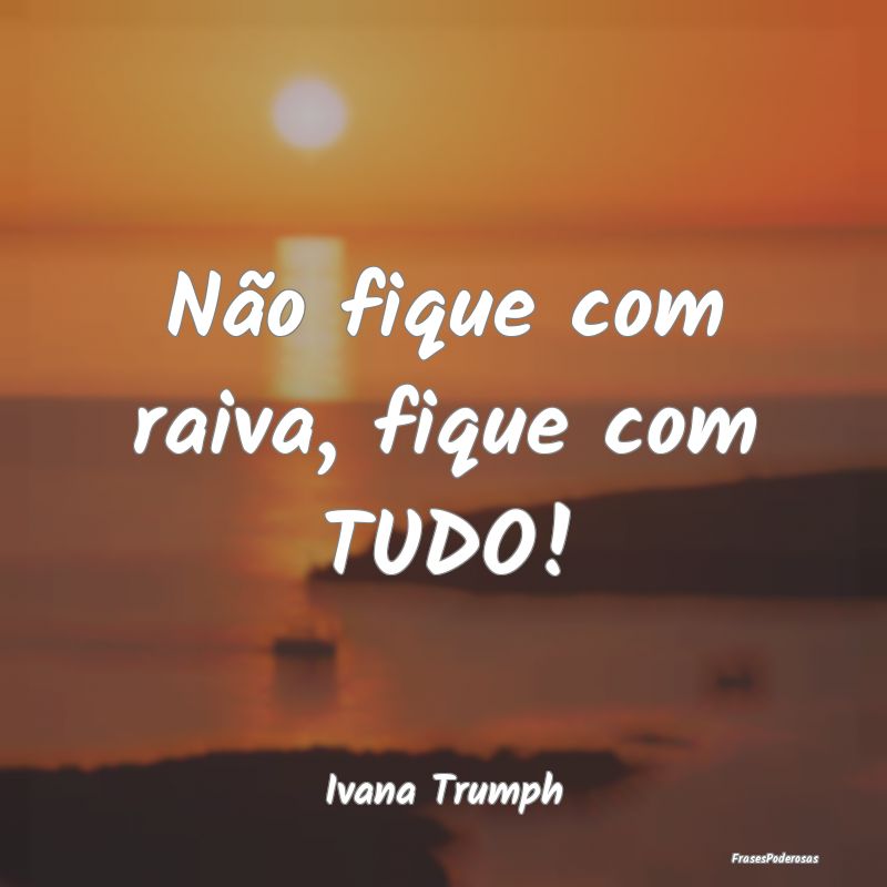 Não fique com raiva, fique com TUDO!...