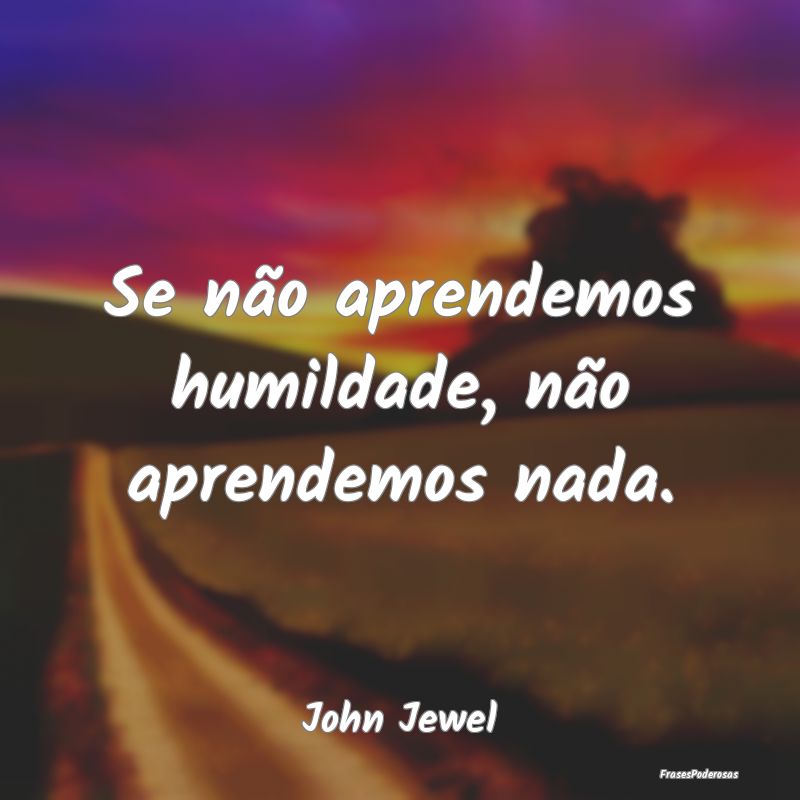 Se não aprendemos humildade, não aprendemos nada...
