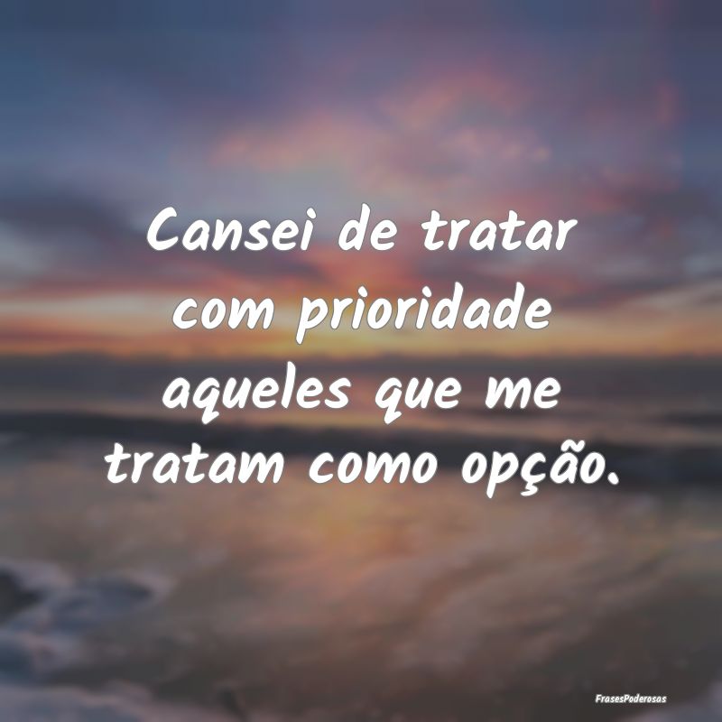 Cansei de tratar com prioridade aqueles que me tra...