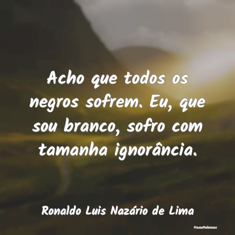 Acho que todos os negros sofrem. Eu, que sou branc...