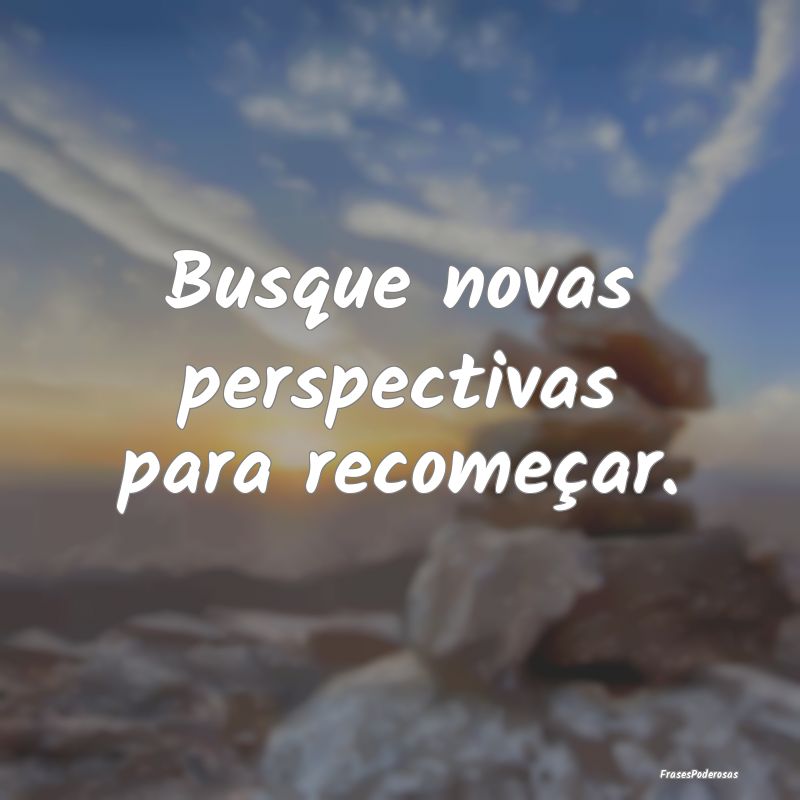 Busque novas perspectivas para recomeçar.
...