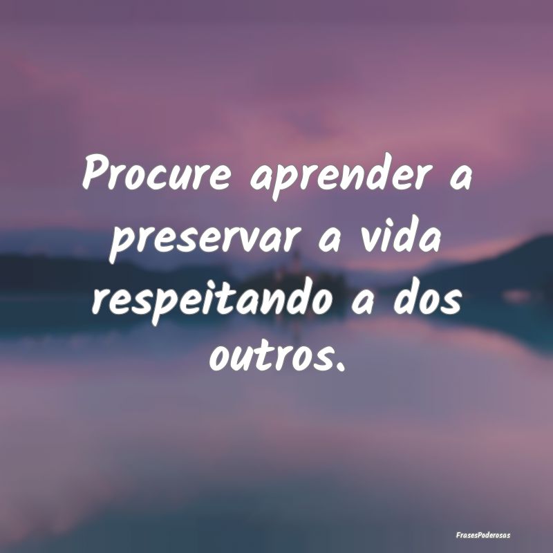 Procure aprender a preservar a vida respeitando a ...