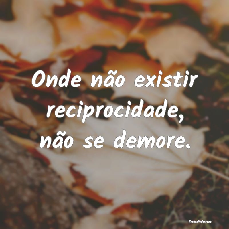 Onde não existir reciprocidade, não se demore.
...