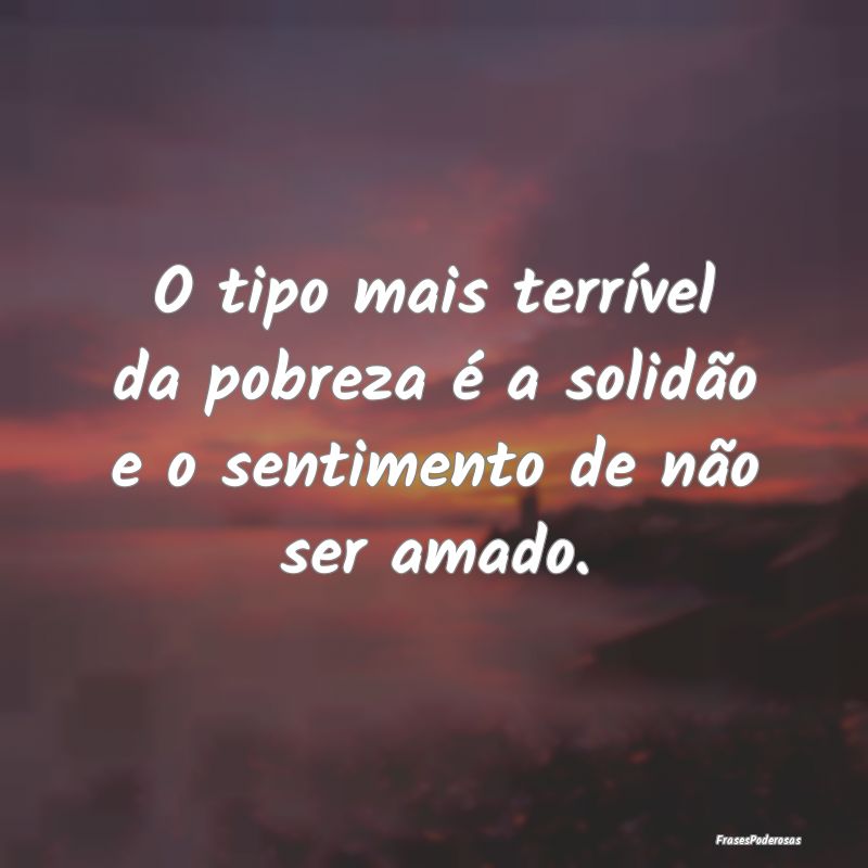 O tipo mais terrível da pobreza é a solidão e o...