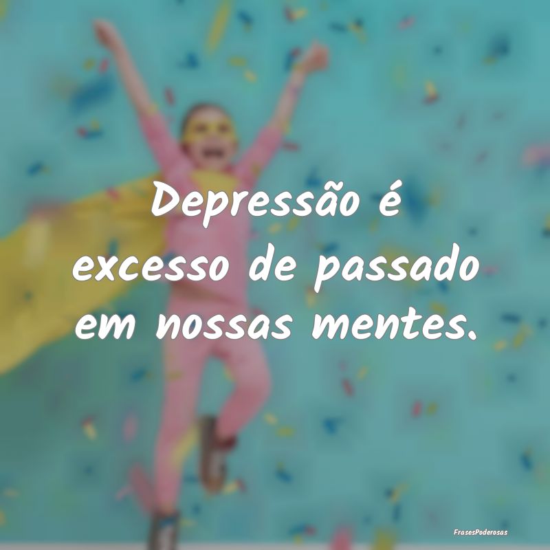 Depressão é excesso de passado em nossas mentes....