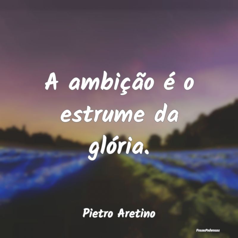 A ambição é o estrume da glória....