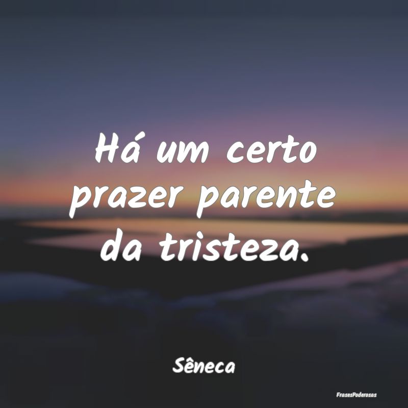 Há um certo prazer parente da tristeza....