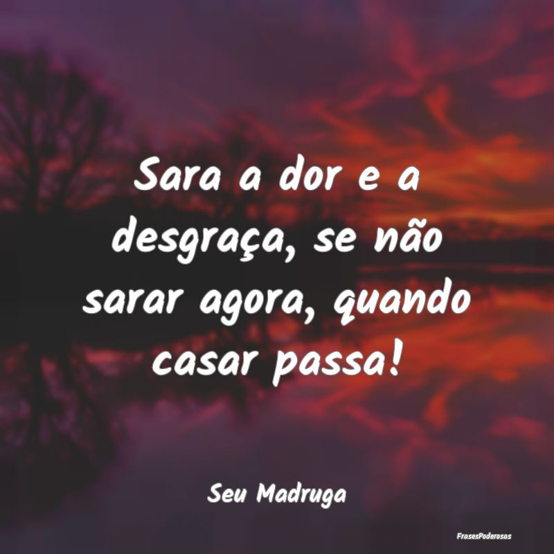 Sara a dor e a desgraça, se não sarar agora, qua...